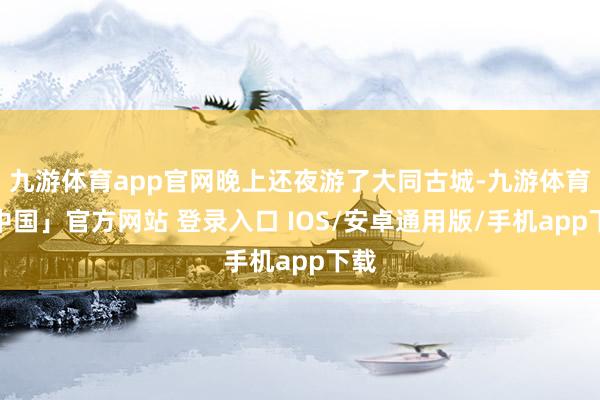 九游体育app官网晚上还夜游了大同古城-九游体育「中国」官方网站 登录入口 IOS/安卓通用版/手机app下载