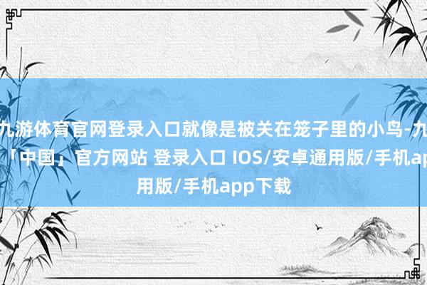 九游体育官网登录入口就像是被关在笼子里的小鸟-九游体育「中国」官方网站 登录入口 IOS/安卓通用版/手机app下载