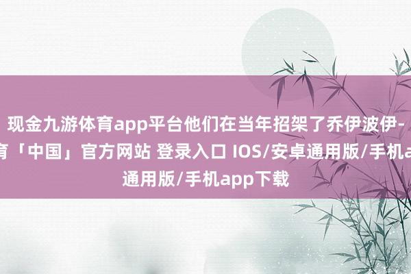 现金九游体育app平台他们在当年招架了乔伊波伊-九游体育「中国」官方网站 登录入口 IOS/安卓通用版/手机app下载