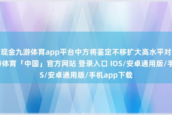 现金九游体育app平台中方将鉴定不移扩大高水平对外灵通-九游体育「中国」官方网站 登录入口 IOS/安卓通用版/手机app下载