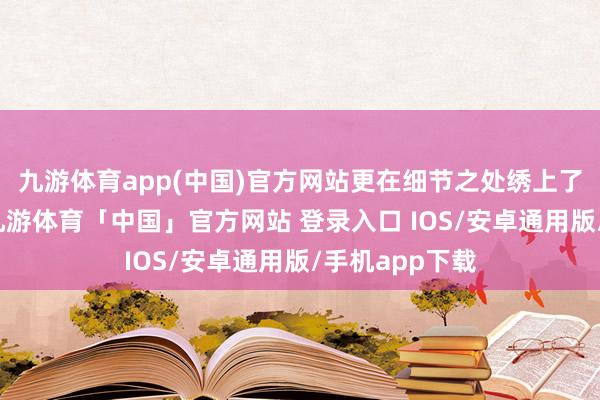九游体育app(中国)官方网站更在细节之处绣上了致密的图案-九游体育「中国」官方网站 登录入口 IOS/安卓通用版/手机app下载