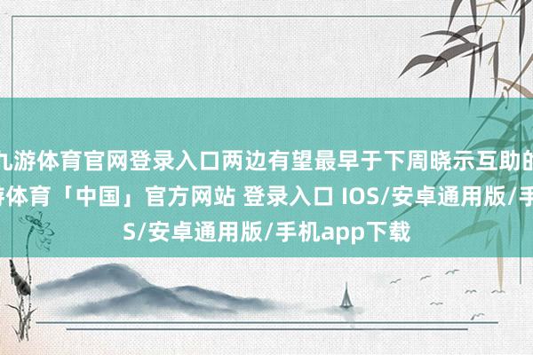 九游体育官网登录入口两边有望最早于下周晓示互助的新动向-九游体育「中国」官方网站 登录入口 IOS/安卓通用版/手机app下载