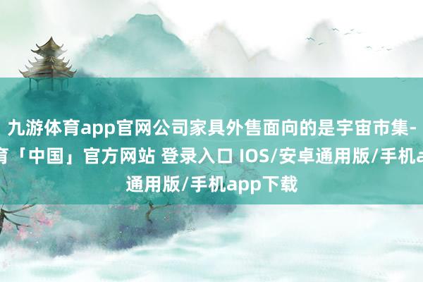 九游体育app官网公司家具外售面向的是宇宙市集-九游体育「中国」官方网站 登录入口 IOS/安卓通用版/手机app下载