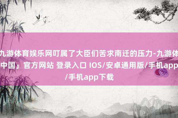 九游体育娱乐网叮属了大臣们苦求南迁的压力-九游体育「中国」官方网站 登录入口 IOS/安卓通用版/手机app下载