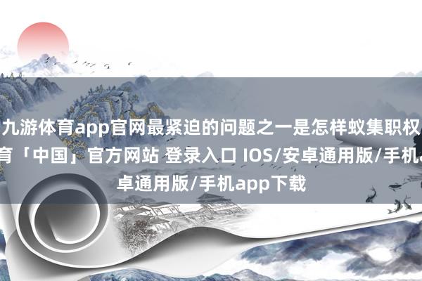 九游体育app官网最紧迫的问题之一是怎样蚁集职权-九游体育「中国」官方网站 登录入口 IOS/安卓通用版/手机app下载