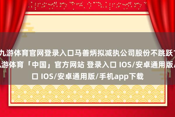 九游体育官网登录入口马善炳拟减执公司股份不跳跃131.55万股-九游体育「中国」官方网站 登录入口 IOS/安卓通用版/手机app下载