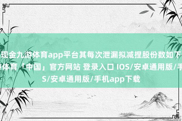 现金九游体育app平台其每次泄漏拟减捏股份数如下表所示-九游体育「中国」官方网站 登录入口 IOS/安卓通用版/手机app下载