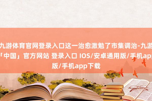 九游体育官网登录入口这一治愈激勉了市集调治-九游体育「中国」官方网站 登录入口 IOS/安卓通用版/手机app下载