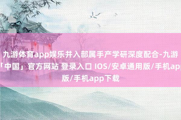 九游体育app娱乐并入部属手产学研深度配合-九游体育「中国」官方网站 登录入口 IOS/安卓通用版/手机app下载