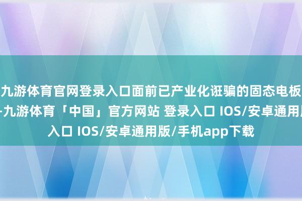 九游体育官网登录入口面前已产业化诳骗的固态电板均为半固态电板-九游体育「中国」官方网站 登录入口 IOS/安卓通用版/手机app下载