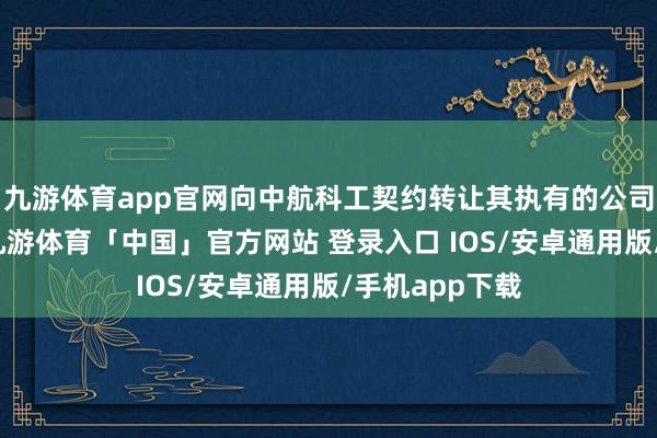 九游体育app官网向中航科工契约转让其执有的公司一说念股权-九游体育「中国」官方网站 登录入口 IOS/安卓通用版/手机app下载