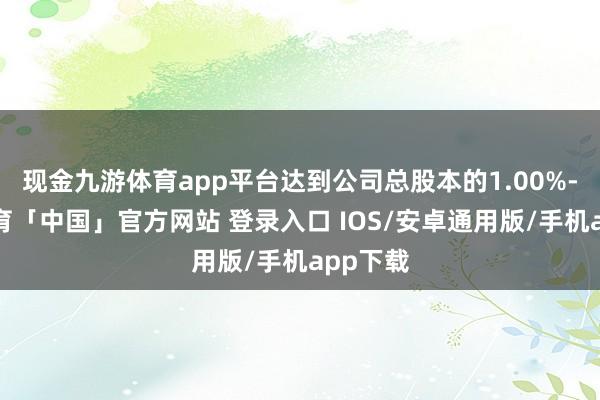 现金九游体育app平台达到公司总股本的1.00%-九游体育「中国」官方网站 登录入口 IOS/安卓通用版/手机app下载