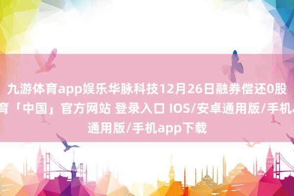 九游体育app娱乐华脉科技12月26日融券偿还0股-九游体育「中国」官方网站 登录入口 IOS/安卓通用版/手机app下载