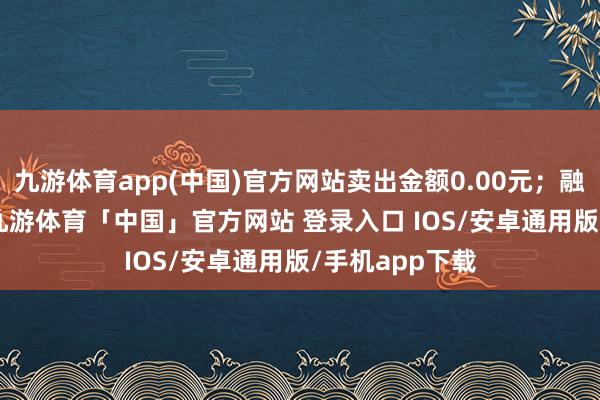 九游体育app(中国)官方网站卖出金额0.00元；融券余额0.00-九游体育「中国」官方网站 登录入口 IOS/安卓通用版/手机app下载