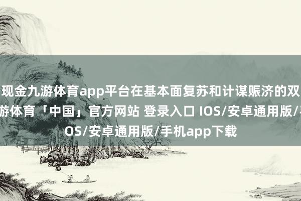 现金九游体育app平台在基本面复苏和计谋赈济的双重运行下-九游体育「中国」官方网站 登录入口 IOS/安卓通用版/手机app下载