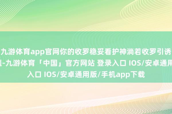 九游体育app官网你的收罗稳妥看护神淌若收罗引诱和聚首王人没问题-九游体育「中国」官方网站 登录入口 IOS/安卓通用版/手机app下载