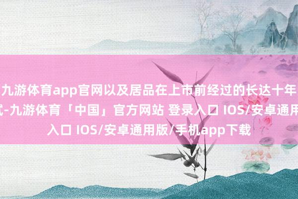 九游体育app官网以及居品在上市前经过的长达十年的性能抗衰减测试-九游体育「中国」官方网站 登录入口 IOS/安卓通用版/手机app下载