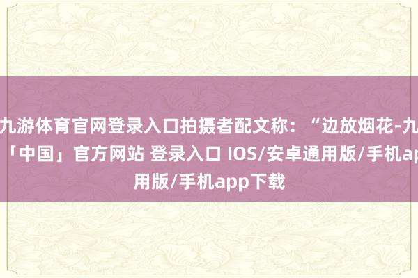 九游体育官网登录入口拍摄者配文称：“边放烟花-九游体育「中国」官方网站 登录入口 IOS/安卓通用版/手机app下载