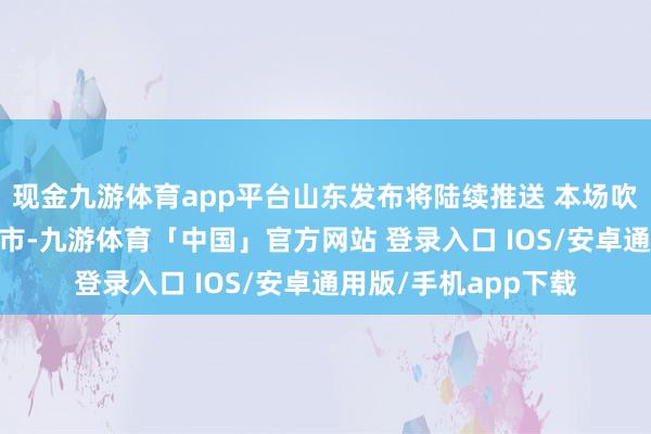 现金九游体育app平台山东发布将陆续推送 本场吹风会 发布于：北京市-九游体育「中国」官方网站 登录入口 IOS/安卓通用版/手机app下载
