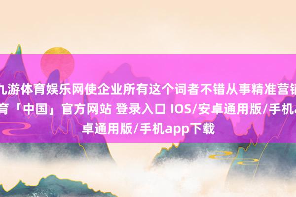 九游体育娱乐网使企业所有这个词者不错从事精准营销-九游体育「中国」官方网站 登录入口 IOS/安卓通用版/手机app下载