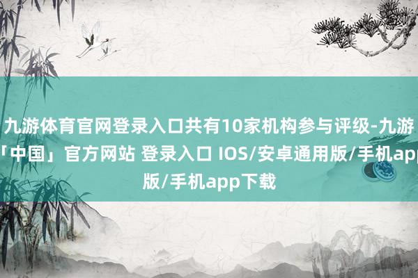 九游体育官网登录入口共有10家机构参与评级-九游体育「中国」官方网站 登录入口 IOS/安卓通用版/手机app下载