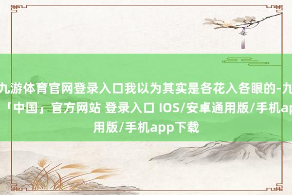 九游体育官网登录入口我以为其实是各花入各眼的-九游体育「中国」官方网站 登录入口 IOS/安卓通用版/手机app下载