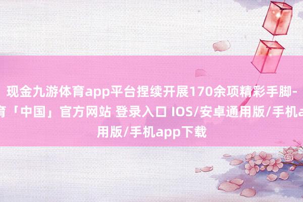 现金九游体育app平台捏续开展170余项精彩手脚-九游体育「中国」官方网站 登录入口 IOS/安卓通用版/手机app下载