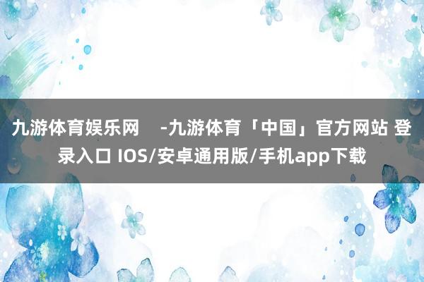 九游体育娱乐网    -九游体育「中国」官方网站 登录入口 IOS/安卓通用版/手机app下载