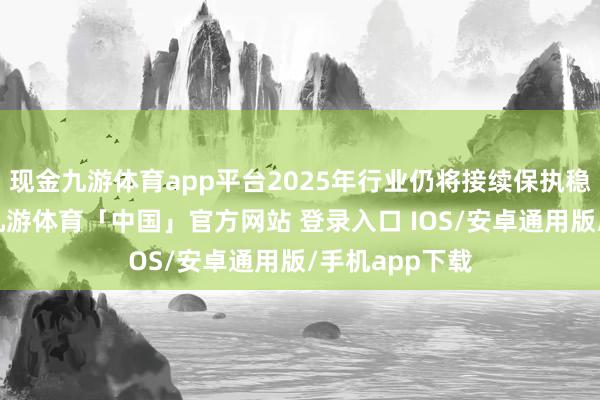 现金九游体育app平台2025年行业仍将接续保执稳步飞腾态势-九游体育「中国」官方网站 登录入口 IOS/安卓通用版/手机app下载