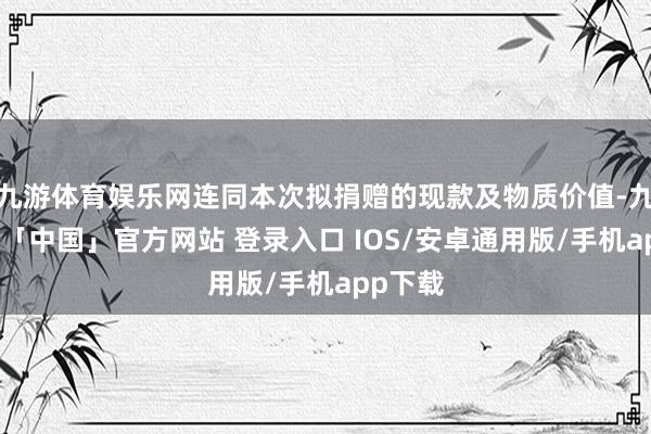 九游体育娱乐网连同本次拟捐赠的现款及物质价值-九游体育「中国」官方网站 登录入口 IOS/安卓通用版/手机app下载