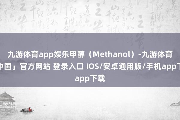 九游体育app娱乐甲醇（Methanol）-九游体育「中国」官方网站 登录入口 IOS/安卓通用版/手机app下载