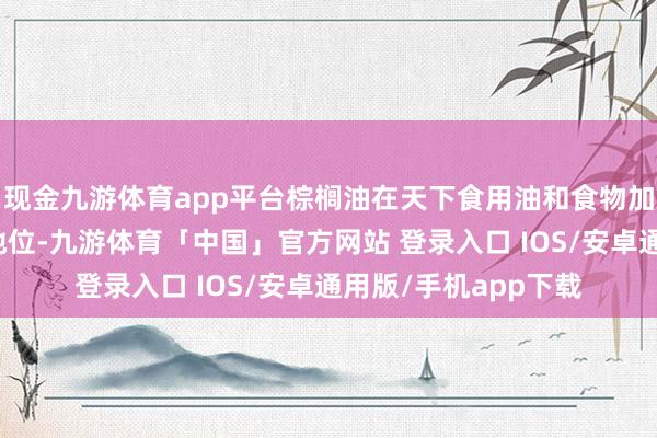 现金九游体育app平台棕榈油在天下食用油和食物加工界限中占有病笃地位-九游体育「中国」官方网站 登录入口 IOS/安卓通用版/手机app下载