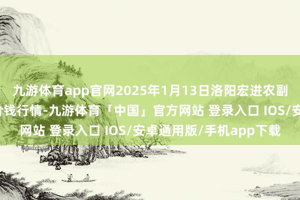 九游体育app官网2025年1月13日洛阳宏进农副家具批发市集有限公司价钱行情-九游体育「中国」官方网站 登录入口 IOS/安卓通用版/手机app下载
