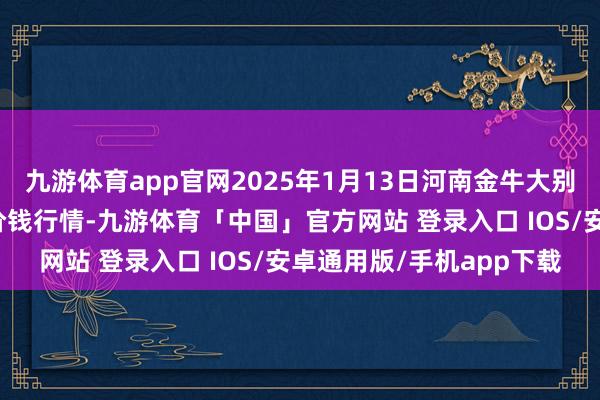 九游体育app官网2025年1月13日河南金牛大别山农产物当代物流中心价钱行情-九游体育「中国」官方网站 登录入口 IOS/安卓通用版/手机app下载