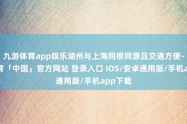 九游体育app娱乐湖州与上海同根同源且交通方便-九游体育「中国」官方网站 登录入口 IOS/安卓通用版/手机app下载
