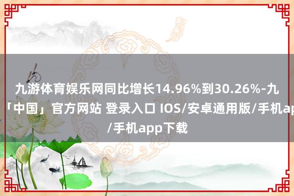 九游体育娱乐网同比增长14.96%到30.26%-九游体育「中国」官方网站 登录入口 IOS/安卓通用版/手机app下载