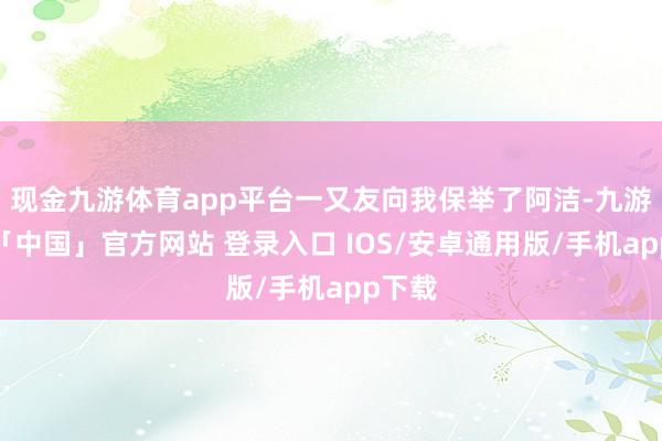 现金九游体育app平台一又友向我保举了阿洁-九游体育「中国」官方网站 登录入口 IOS/安卓通用版/手机app下载