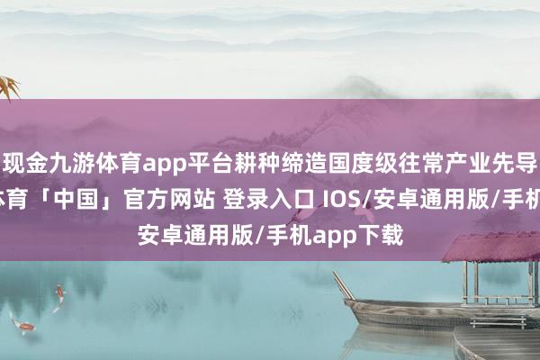 现金九游体育app平台耕种缔造国度级往常产业先导区-九游体育「中国」官方网站 登录入口 IOS/安卓通用版/手机app下载