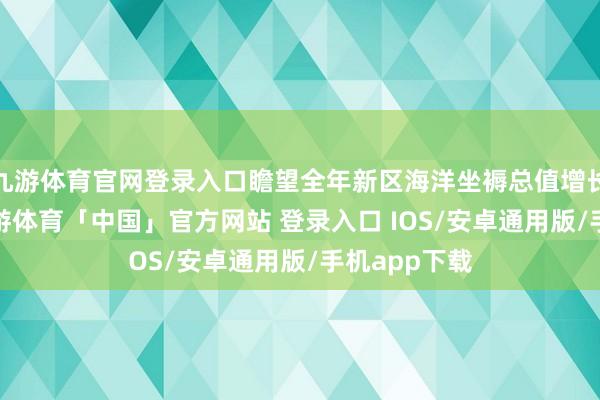 九游体育官网登录入口瞻望全年新区海洋坐褥总值增长9%傍边-九游体育「中国」官方网站 登录入口 IOS/安卓通用版/手机app下载