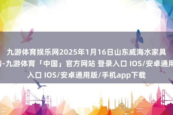 九游体育娱乐网2025年1月16日山东威海水家具批发阛阓价钱行情-九游体育「中国」官方网站 登录入口 IOS/安卓通用版/手机app下载