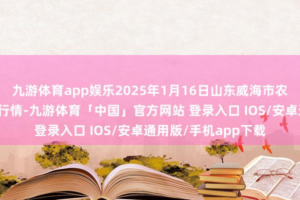 九游体育app娱乐2025年1月16日山东威海市农副家具批发市集价钱行情-九游体育「中国」官方网站 登录入口 IOS/安卓通用版/手机app下载