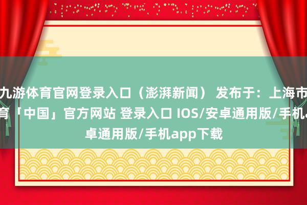 九游体育官网登录入口（澎湃新闻） 发布于：上海市-九游体育「中国」官方网站 登录入口 IOS/安卓通用版/手机app下载