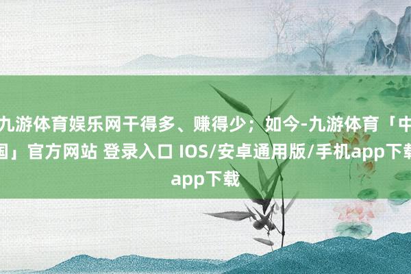 九游体育娱乐网干得多、赚得少；如今-九游体育「中国」官方网站 登录入口 IOS/安卓通用版/手机app下载