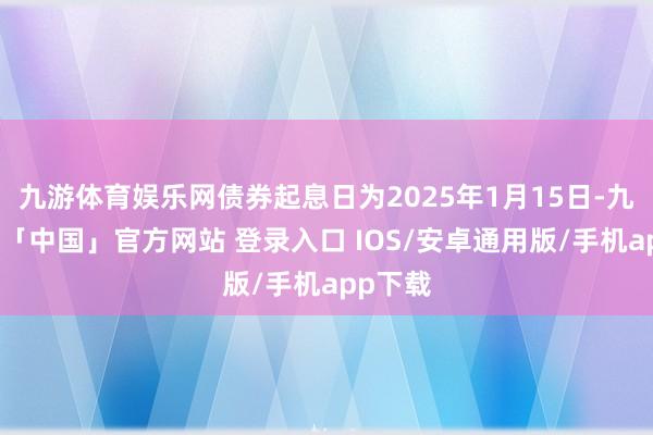 九游体育娱乐网债券起息日为2025年1月15日-九游体育「中国」官方网站 登录入口 IOS/安卓通用版/手机app下载