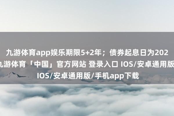 九游体育app娱乐期限5+2年；债券起息日为2025年1月20日-九游体育「中国」官方网站 登录入口 IOS/安卓通用版/手机app下载