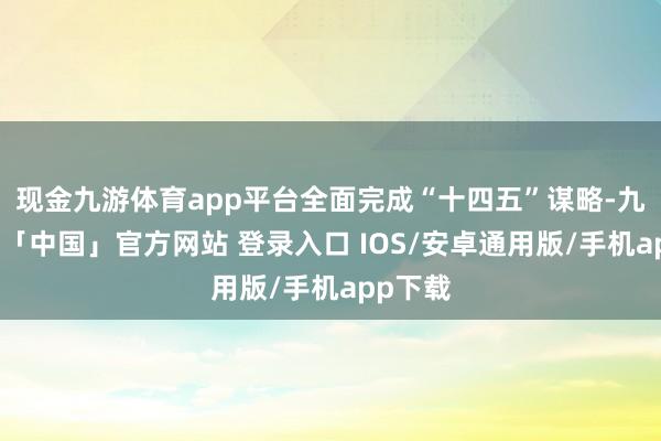 现金九游体育app平台全面完成“十四五”谋略-九游体育「中国」官方网站 登录入口 IOS/安卓通用版/手机app下载