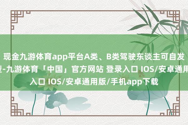 现金九游体育app平台A类、B类驾驶东谈主可自发肯求裁汰准驾车型-九游体育「中国」官方网站 登录入口 IOS/安卓通用版/手机app下载