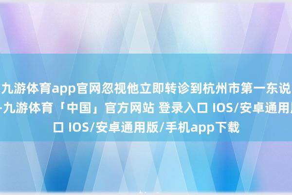 九游体育app官网忽视他立即转诊到杭州市第一东说念主民病院休养-九游体育「中国」官方网站 登录入口 IOS/安卓通用版/手机app下载