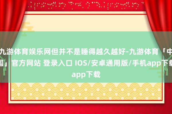 九游体育娱乐网但并不是睡得越久越好-九游体育「中国」官方网站 登录入口 IOS/安卓通用版/手机app下载