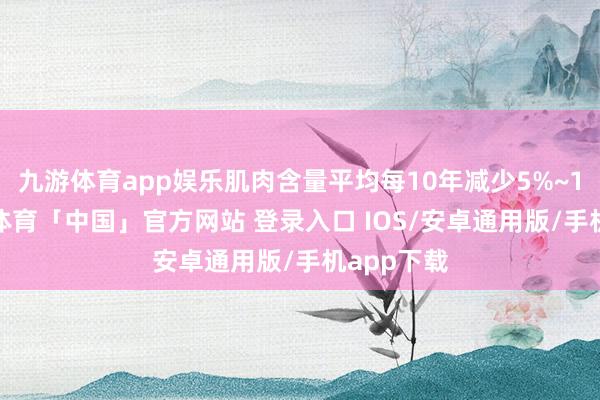 九游体育app娱乐肌肉含量平均每10年减少5%~10%-九游体育「中国」官方网站 登录入口 IOS/安卓通用版/手机app下载
